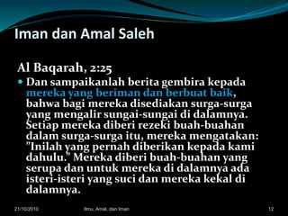 Iman dan Amal Saleh
Al Baqarah, 2:25
 Dan sampaikanlah berita gembira kepada
mereka yang beriman dan berbuat baik,
bahwa bagi mereka disediakan surga-surga
yang mengalir sungai-sungai di dalamnya.
Setiap mereka diberi rezeki buah-buahan
dalam surga-surga itu, mereka mengatakan:
”Inilah yang pernah diberikan kepada kami
dahulu.” Mereka diberi buah-buahan yang
serupa dan untuk mereka di dalamnya ada
isteri-isteri yang suci dan mereka kekal di
dalamnya.
1221/10/2010 Ilmu, Amal, dan Iman
 