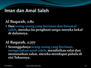 Iman dan Amal Saleh
Al Baqarah, 2:82
 Dan orang-orang yang beriman dan beramal
saleh, mereka itu penghuni surga; mereka kekal
di dalamnya.
Al Baqarah, 2:277
 Sesungguhnya orang-orang yang beriman,
mengerjakan amal saleh, mendirikan salat dan
menunaikan zakat, mereka mendapat pahala di
sisi Tuhannya.
1321/10/2010 Ilmu, Amal, dan Iman
 