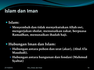 Islam dan Iman
 Islam:
 Menyembah dan tidak menyekutukan Allah swt,
mengerjakan sholat, menunaikan zakat, berpuasa
Ramadhan, menunaikan ibadah haji.
 Hubungan Iman dan Islam:
 Hubungan antara pohon dan urat (akar), (Abul A’la
Maududi).
 Hubungan antara bangunan dan fondasi (Mahmud
Syaltut)
1421/10/2010 Ilmu, Amal, dan Iman
 