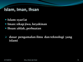 Islam, Iman, Ihsan
 Islam: syari’at
 Iman: sikap jiwa, keyakinan
 Ihsan: ahlak, perbuatan
 dasar pengamalan ilmu dan teknologi yang
islami
21/10/2010 Ilmu, Amal, dan Iman 15
 
