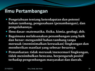 Ilmu Pertambangan
 Pengetahuan tentang keterdapatan dan potensi
bahan tambang, pengusahaan (penambangan), dan
pengolahannya.
 Ilmu dasar: matematika, fisika, kimia, geologi, dsb.
 Bagaimana melaksanakan penambangan yang baik
dan benar: mengambil bahan tambang tanpa
merusak (meminimalkan kerusakan) lingkungan dan
memberikan manfaat yang sebesar-besarnya.
 Pemanfaatan: tidak merusak/mencemari lingkungan,
tidak menimbulkan bencana, berpengaruh positif
terhadap pengembangan masyarakat dan daerah.
1621/10/2010 Ilmu, Amal, dan Iman
 