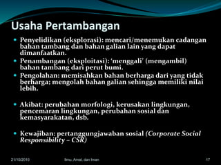 Usaha Pertambangan
 Penyelidikan (eksplorasi): mencari/menemukan cadangan
bahan tambang dan bahan galian lain yang dapat
dimanfaatkan.
 Penambangan (eksploitasi): ‘menggali’ (mengambil)
bahan tambang dari perut bumi.
 Pengolahan: memisahkan bahan berharga dari yang tidak
berharga; mengolah bahan galian sehingga memiliki nilai
lebih.
 Akibat: perubahan morfologi, kerusakan lingkungan,
pencemaran lingkungan, perubahan sosial dan
kemasyarakatan, dsb.
 Kewajiban: pertanggungjawaban sosial (Corporate Social
Responsibility – CSR)
1721/10/2010 Ilmu, Amal, dan Iman
 