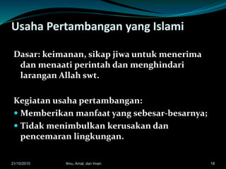 Usaha Pertambangan yang Islami
Dasar: keimanan, sikap jiwa untuk menerima
dan menaati perintah dan menghindari
larangan Allah swt.
Kegiatan usaha pertambangan:
 Memberikan manfaat yang sebesar-besarnya;
 Tidak menimbulkan kerusakan dan
pencemaran lingkungan.
1821/10/2010 Ilmu, Amal, dan Iman
 