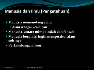 Manusia dan Ilmu (Pengetahuan)
 Manusia memandang alam
 Alam sebagai keajaiban
 Manusia, antara mimpi indah dan fantasi
 Manusia berpikir: ingin mengetahui alam
seisinya
 Perkembangan ilmu
221/10/2010 Ilmu, Amal, dan Iman
 