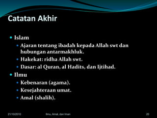 Catatan Akhir
 Islam
 Ajaran tentang ibadah kepada Allah swt dan
hubungan antarmakhluk.
 Hakekat: ridha Allah swt.
 Dasar: al Quran, al Hadits, dan Ijtihad.
 Ilmu
 Kebenaran (agama).
 Kesejahteraan umat.
 Amal (shalih).
2021/10/2010 Ilmu, Amal, dan Iman
 