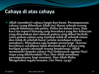 Cahaya di atas cahaya
 Allah (memberi) cahaya langit dan bumi. Perumpamaan
cahaya (yang diberikan Allah itu) ibarat sebuah corong
yang di dalamnya ada pelita. Pelita itu dalam kaca. Dan
kaca itu seperti bintang yang bercahaya yang ber-kilau2an
yang dinyalakan dari minyak pohon yang diberi berkah,
yaitu pohon zaitun yang tumbuh tidak di sebelah timur
dan tidak di sebelah barat (selalu mendapat cahaya
matahari). Minyaknya saja hampir menerangi (karena
bersihnya) sekalipun tidak disentuh api. Cahaya yang
berlipat ganda (menjadi terang benderang). Allah
menunjuki kepada cahaya-Nya (kebenaran agama-Nya)
siapa yang dikehendaki-Nya. Dan Allah membuat
perumpamaan2 bagi manusia. Dan Allah Maha
Mengetahui segala sesuatu. (An-Nuur, 24:35)
2121/10/2010 Ilmu, Amal, dan Iman
 