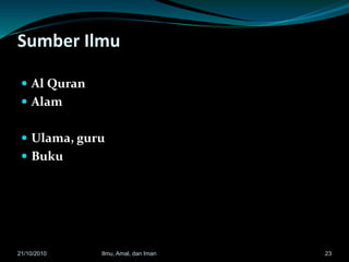 Sumber Ilmu
 Al Quran
 Alam
 Ulama, guru
 Buku
2321/10/2010 Ilmu, Amal, dan Iman
 