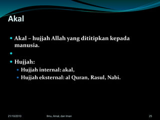 Akal
 Akal – hujjah Allah yang dititipkan kepada
manusia.

 Hujjah:
 Hujjah internal: akal,
 Hujjah eksternal: al Quran, Rasul, Nabi.
2521/10/2010 Ilmu, Amal, dan Iman
 