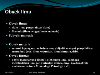 Obyek Ilmu
 Obyek ilmu:
 alam (ilmu pengetahuan alam)
 Manusia (ilmu pengetahuan manusia)
 Subyek: manusia
 Obyek materia:
 seluruh lapangan atau bahan yang didjadikan obyek penyelidikan
suatu ilmu (mis. Ilmu Kebumian, Ilmu Manusia, dsb).
 Obyek forma:
 obyek materia yang disoroti oleh suatu ilmu, sehingga
membedakan ilmu yang satu dari ilmu lainnya, jika berobyek
materia sama (mis. Mineralogi, Petrologi, dsb).
2721/10/2010 Ilmu, Amal, dan Iman
 