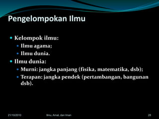 Pengelompokan Ilmu
 Kelompok ilmu:
 Ilmu agama;
 Ilmu dunia.
 Ilmu dunia:
 Murni: jangka panjang (fisika, matematika, dsb);
 Terapan: jangka pendek (pertambangan, bangunan
dsb).
2821/10/2010 Ilmu, Amal, dan Iman
 