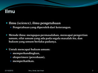 Ilmu
 Ilmu (science), ilmu pengetahuan
 Pengetahuan yang diperoleh dari keterangan.
 Metode ilmu: mengupas permasalahan, mencapai pengertian
umum, sifat umum yang ada pada segala masalah itu, dan
hukum yang umum berlaku padanya.
 Untuk mencapai hukum umum:
 memperbandingkan,
 eksperimen (percobaan),
 memperhatikan.
321/10/2010 Ilmu, Amal, dan Iman
 