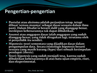 Pengertian-pengertian
 Postulat atau aksioma adalah perjanjian tetap, tetapi
dibuat ‘semau-maunya’ sebagai dasar sesuatu dalam ilmu
pasti. Dalam filsafat ia berarti dalil yang dianggap benar,
meskipun kebenarannya tak dapat dibuktikan.
 Asumsi atau anggapan dasar ialah anggapan yang sudah
dianggap benar, yang tidak diragukan lagi, terutama oleh
si penyelidik itu sendiri.
 Hipotesis: teori sementara yang dijadikan dasar dalam
pengumpulan data. Secara etimologis hipotesis berarti
sesuatu yang masih kurang (hypo) dari sebuah kesimpulan
pendapat (thesis).
 Teori: hipotesis yang sudah menjadi tesa, karena sudah
dibuktikan kebenarannya di atas batu ujian empiris, riset,
dan eksperimental.
3021/10/2010 Ilmu, Amal, dan Iman
 