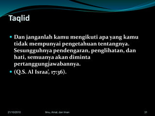 Taqlid
 Dan janganlah kamu mengikuti apa yang kamu
tidak mempunyai pengetahuan tentangnya.
Sesungguhnya pendengaran, penglihatan, dan
hati, semuanya akan diminta
pertanggungjawabannya.
 (Q.S. Al Israa’, 17:36).
3121/10/2010 Ilmu, Amal, dan Iman
 
