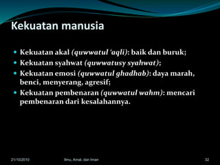 Kekuatan manusia
 Kekuatan akal (quwwatul ‘aqli): baik dan buruk;
 Kekuatan syahwat (quwwatusy syahwat);
 Kekuatan emosi (quwwatul ghadhab): daya marah,
benci, menyerang, agresif;
 Kekuatan pembenaran (quwwatul wahm): mencari
pembenaran dari kesalahannya.
3221/10/2010 Ilmu, Amal, dan Iman
 