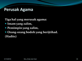 Perusak Agama
Tiga hal yang merusak agama:
 Imam yang zalim,
 Pemimpin yang zalim,
 Orang-orang bodoh yang berijtihad.
(Hadits)
3321/10/2010 Ilmu, Amal, dan Iman
 