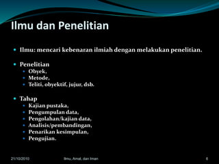 Ilmu dan Penelitian
 Ilmu: mencari kebenaran ilmiah dengan melakukan penelitian.
 Penelitian
 Obyek,
 Metode,
 Teliti, obyektif, jujur, dsb.
 Tahap
 Kajian pustaka,
 Pengumpulan data,
 Pengolahan/kajian data,
 Analisis/pembandingan,
 Penarikan kesimpulan,
 Pengujian.
621/10/2010 Ilmu, Amal, dan Iman
 