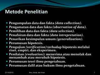 Metode Penelitian
 Pengumpulan data dan fakta (data collection).
 Pengamatan data dan fakta (observation of data).
 Pemilihan data dan fakta (data selection).
 Penafsiran data dan fakta (data intrepretation).
 Penarikan kesimpulan umum (generalization).
 Perumusan hipotesis.
 Pengujian (verification) terhadap hipotesis melalui
riset, empiri, dan eksperimen.
 Penilaian (evaluation): menerima atau menolak dan
menambah atau merubah hipotesis.
 Perumusan teori ilmu pengetahuan.
 Perumusan dalil atau hukum ilmu pengetahuan.
721/10/2010 Ilmu, Amal, dan Iman
 