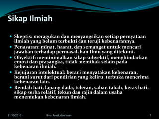 Sikap Ilmiah
 Skeptis: meragukan dan menyangsikan setiap pernyataan
ilmiah yang belum terbukti dan teruji kebenarannya.
 Penasaran: minat, hasrat, dan semangat untuk mencari
jawaban terhadap permasalahan Ilmu yang ditekuni.
 Obyektif: meminimalkan sikap subyektif, menghindarkan
emosi dan prasangka, tidak memihak selain pada
kebenaran ilmiah.
 Kejujuran intelektual: berani menyatakan kebenaran,
berani surut dari pendirian yang keliru, terbuka menerima
kebenaran lain.
 Rendah hati, lapang dada, toleran, sabar, tabah, keras hati,
sikap serba relatif, tekun dan rajin dalam usaha
menemukan kebenaran ilmiah.
821/10/2010 Ilmu, Amal, dan Iman
 