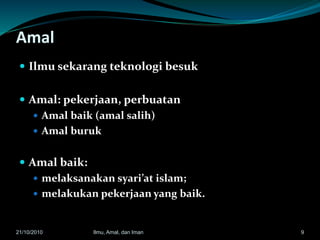 Amal
 Ilmu sekarang teknologi besuk
 Amal: pekerjaan, perbuatan
 Amal baik (amal salih)
 Amal buruk
 Amal baik:
 melaksanakan syari’at islam;
 melakukan pekerjaan yang baik.
921/10/2010 Ilmu, Amal, dan Iman
 