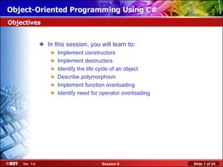 Object-Oriented Programming Using C#
Objectives


               In this session, you will learn to:
                  Implement constructors
                  Implement destructors
                  Identify the life cycle of an object
                  Describe polymorphism
                  Implement function overloading
                  Identify need for operator overloading




    Ver. 1.0                        Session 8              Slide 1 of 24
 
