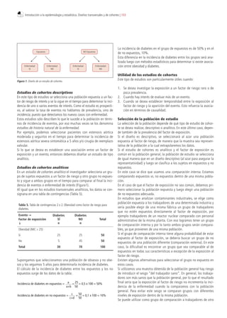 Estudios de cohortes descriptivos
En este tipo de estudios se selecciona una población expuesta a un fac-
tor de riesgo de interés y se la sigue en el tiempo para determinar la inci-
dencia de uno o varios eventos de interés. Como el estudio es prospecti-
vo, al valorar la tasa de eventos no hablamos de prevalencia, sino de
incidencia, puesto que detectamos los nuevos casos con enfermedad.
Estos estudios sólo describen lo que le sucede a la población en térmi-
nos de incidencia de eventos, por eso muchas veces se los denomina
estudios de historia natural de la enfermedad.
Por ejemplo, podemos seleccionar pacientes con estenosis aórtica
moderada y seguirlos en el tiempo para determinar la incidencia de
estenosis aórtica severa sintomática a 5 años y/o cirugía de reemplazo
valvular.
Si lo que se desea es establecer una asociación entre un factor de
exposición y un evento, entonces debemos diseñar un estudio de tipo
analítico.
Estudios de cohortes analíticos
En un estudio de cohortes analítico el investigador selecciona un gru-
po de sujetos expuestos a un factor de riesgo y otro grupo no expues-
to y sigue a ambos grupos en el tiempo para comparar al final la inci-
dencia de eventos o enfermedad de interés (Figura1).
Al igual que en los estudios transversales analíticos, los datos se con-
signana en una tabla de contingencias (Tabla 5).
Supongamos que seleccionamos una población de obsesos y no obe-
sos y los seguimos 5 años para determinarla incidencia de diabetes.
El cálculo de la incidencia de diabetes entre los expuestos y los no
expuestos surge de los datos de la tabla:
La incidencia de diabetes en el grupo de expuestos es de 50% y en el
de no expuestos, 10%.
Esta diferencia en la incidencia de diabetes entre los grupos será ana-
lizada luego con métodos estadísticos para determinar si existe asocia-
ción entre obesidad y diabetes.
Utilidad de los estudios de cohortes
Este tipo de estudios son particularmente útiles cuando:
1. Se desea investigar la exposición a un factor de riesgo raro o de
poca prevalencia.
2. Cuando hay interés de evaluar más de un evento.
3. Cuando se desea establecer temporalidad entre la exposición al
factor de riesgo y la aparición del evento. Esto refuerza la asocia-
ción en términos de causalidad.
Selección de la población de estudio
La selección de la población depende de qué tipo de estudio de cohor-
te se desea realizar, descriptivo o analítico. En este último caso, depen-
de también de la prevalencia del factor de exposición.
Si el diseño es descriptivo, se seleccionará al azar una población
expuesta al factor de riesgo, de manera que la muestra sea represen-
tativa de la población a la cual extrapolaremos los datos.
Si el estudio de cohortes es analítico y el factor de exposición es
común en la población general, la población de estudio se selecciona
de igual manera que en un diseño descriptivo (al azar para asegurar la
representatividad) y luego se clasifica a los sujetos en expuestos y no
expuestos.
En este caso se dice que usamos una comparación interna. Estamos
comparando expuestos vs. no expuestos dentro de una misma pobla-
ción.
En el caso de que el factor de exposición no sea común, debemos pri-
mero seleccionar la población expuesta y luego elegir una población
de no expuestos adecuada.
En estudios que analizan contaminantes industriales, se elige como
población expuesta a los trabajadores de una determinada industria y
sería posible elegir de una misma fábrica un grupo de trabajadores
que no estén expuestos directamente al factor de exposición, por
ejemplo trabajadores de un reactor nuclear comparado con personal
administrativo de la misma planta. Con eso logramos tener un grupo
de comparación interna y por lo tanto ambos grupos serán compara-
bles, ya que provienen de una misma población.
Si el grupo de comparación interna tiene alguna probabilidad de estar
expuesto al factor de exposición, se debería buscar un grupo de no
expuestos de una población diferente (comparación externa). En este
caso, la dificultad es encontrar un grupo que sea comparable al de
expuestos en todas sus características a excepción de la exposición al
factor de riesgo.
Existen algunas alternativas para seleccionar el grupo no expuesto en
estos casos.
Si utilizamos una muestra obtenida de la población general hay riesgo
de introducir el sesgo “del trabajador sano”. En general, los trabaja-
dores son más sanos que la población general, por lo que el resultado
final sería que la exposición al factor de riesgo no incrementa la inci-
dencia de la enfermedad cuando la comparamos con la población
general. Para evitar este sesgo se comparan grupos con diferentes
niveles de exposición dentro de la misma población.
Se puede utilizar como grupo de comparación a trabajadores de otro
Tabla 5. Tabla de contingencias 2 x 2. Obesidad como factor de riesgo para
diabetes.
Evento →
Factor de exposición
↓
Diabetes
SÍ
n
Diabetes
NO
n
Total
Obesidad (IMC ≥ 25)
Sí 25 25 50
No 5 45 50
Total 30 70 100
Enfermedad
SI
Enfermedad
NO
Expuestos
Enfermedad
SI
Enfermedad
NO
NO Expuestos
Figura 1. Diseño de un estudio de cohortes.
Incidencia de diabetes en no expuestos = c = 50 = 0,1 x 100 = 10%
c+d 50
Incidencia de diabetes en expuestos = a = 25 = 0,5 x 100 = 50%
a+b 50
Introducción a la epidemiología y estadística. Diseños transversales y de cohortes | 103
 
