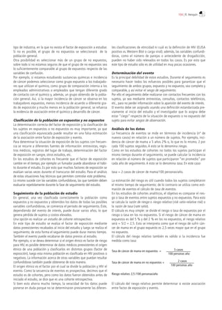 tipo de industria, en la que no exista el factor de exposición a estudiar.
Si no es posible, el grupo de no expuestos se seleccionará de la
población general.
Otra posibilidad es seleccionar más de un grupo de no expuestos,
sobre todo si no estamos seguros de que el grupo de no expuestos sea
lo suficientemente comparable al grupo de expuestos respecto de las
variables de confusión.
Por ejemplo, si estamos estudiando sustancias químicas e incidencia
de cáncer podemos seleccionar como grupo expuesto a los trabajado-
res que utilizan el químico, como grupo de comparación interna a los
empleados administrativos o empleados que tengan diferente grado
de contacto con el químico y, además, un grupo obtenido de la pobla-
ción general. Así, si la mayor incidencia de cáncer se observa en los
trabajadores expuestos, menos incidencia de acuerdo a diferente gra-
do de exposición y mucho menos en la población general, se refuerza
la evidencia de asociación entre el químico y desarrollo de cáncer.
Clasificación de la población en expuestos y no expuestos
La determinación correcta del factor de exposición y la clasificación de
los sujetos en expuestos o no expuestos es muy importante, ya que
una clasificación equivocada puede resultar en una falsa estimación
de la asociación entre factor de exposición y evento.
Para determinar la situación de exposición de los sujetos con frecuen-
cia se recurre a diferentes fuentes de información: entrevistas, regis-
tros médicos, registros del lugar de trabajo, determinación del factor
de exposición en sangre, otros estudios, etc.
En los estudios de cohortes es frecuente que el factor de exposición
cambie en el tiempo, por ejemplo un fumador puede abandonar el hábi-
to durante el estudio. Es por esto que muchos factores de exposición se
evalúan varias veces durante el transcurso del estudio. Para el análisis
de estas situaciones hay técnicas que permiten controlar este problema.
Lo mismo sucede con las variables confundidoras, las que también deben
evaluarse repetidamente durante la fase de seguimiento del estudio.
Seguimiento de la población de estudio
En general, una vez clasificada correctamente la población como
expuestos y no expuestos y obtenidos los datos de todas las posibles
variables confundidoras, se comienza el período de seguimiento. Éste,
dependiendo del evento de interés, puede durar varios años, lo que
genera pérdida de sujetos y costos elevados.
Una opción es realizar un estudio de cohorte retrospectivo.
En este tipo de estudio se evalúa el factor de exposición mediante
datos preexistentes recabados al inicio del estudio y luego se realiza el
seguimiento; de esta forma el seguimiento puede durar menos tiempo.
También el evento puede recabarse de datos previos al estudio.
Por ejemplo, si se desea determinar si el origen étnico es factor de riesgo
para HIV, es posible determinar de datos médicos preexistentes el origen
étnico de una población y clasificarlos en distintos grupos (factor de
exposición), luego esta misma población es clasificada en HIV positivos o
negativos. La información acerca de otras variables que puedan resultar
confundidoras también puede obtenerse de esta manera.
El origen étnico es el factor por el cual se divide la población y HIV el
evento. Como la secuencia de eventos es prospectiva, decimos que el
estudio es de cohortes, pero como los datos fueron obtenidos antes de
iniciado el estudio, se dice que es una cohorte retrospectiva.
Si bien esto ahorra mucho tiempo, la veracidad de los datos puede
ponerse en duda porque no se determinaron previamente las diferen-
tes clasificaciones de etnicidad ni cuál es la definición de HIV (ELISA
positivo vs. Western Blot o carga viral); además, las variables confundi-
doras, como el número de parejas o antecedente de drogadicción,
pueden no haber sido relevados en todos los casos. Es por esto que
este tipo de estudio sólo es de utilidad en muy pocas ocasiones.
Determinación del evento
Es la principal debilidad de estos estudios. Durante el seguimiento es
necesario hacer todos los esfuerzos posibles para garantizar que el
seguimiento de ambos grupos, expuesto y no expuesto, sea completo y
comparable, y así evitar el sesgo de seguimiento.
Por ello el seguimiento debe realizarse con contactos frecuentes con los
sujetos, ya sea mediante entrevistas, consultas, contactos telefónicos,
etc., para no perder información sobre la aparición del evento de interés.
El evento debe ser asignado usando una definición estandarizada pre-
viamente al inicio del estudio y el investigador que lo asigna debe
estar “ciego” respecto de la situación de expuesto o no expuesto del
sujeto para evitar sesgos de observación.
Análisis de los datos
La frecuencia de eventos se mide en términos de incidencia (nº de
nuevos casos) en relación a un número de sujetos. Por ejemplo, inci-
dencia de cáncer de mama a 5 años 2% o, lo que es lo mismo, 2 por
cada 100 sujetos seguidos. A esto se lo denomina riesgo.
Como en los estudios de cohortes no todos los sujetos participan el
mismo tiempo durante el seguimiento, se puede calcular la incidencia
en relación al número de sujetos que participaron “en promedio” por
cada año de seguimiento. A esto se lo denomina tasa. En este caso:
tasa = 2 casos de cáncer de mama/100 personas/año.
La estimación del riesgo es útil cuando todos los sujetos completaron
el mismo tiempo de seguimiento; de lo contrario se utiliza como esti-
mación de eventos el cálculo de tasa de eventos.
En los estudios de cohortes analíticos, el objetivo es comparar el ries-
go o tasa de eventos entre sujetos expuestos y no expuestos. Para esto
se calcula la razón de riesgo o riesgo relativo (risk ratio-relative risk) o
la razón de tasa (rate ratio).
El cálculo es muy simple: se divide el riesgo o tasa de expuestos por el
riesgo o tasa en los no expuestos. Si el riesgo de cáncer de mama en
expuestos es del 5 % y del 2 % en los no expuestos, el riesgo relativo
será = 5/2 = 2,5. Esto se interpreta como que el riesgo de sufrir cán-
cer de mama en el grupo expuesto es 2,5 veces mayor que en el grupo
no expuesto.
El cálculo del riesgo relativo también es válido si la incidencia fue
medida como tasa:
El cálculo del riesgo relativo permite determinar si existe asociación
entre factor de exposición y evento.
Riesgo relativo: 2,5 /100 personas/año
Tasa de cáncer de mama en expuestos = 5 casos
100 personas año
Tasa de cáncer de mama en no expuestos = 2 casos
100 personas año
104 | R. Henquin
 