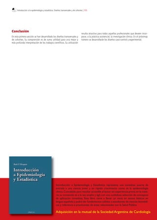 Conclusión
En esta primera sección se han desarrollado los diseños transversales y
de cohortes. Su comprensión es de suma utilidad para una mejor y
más profunda interpretación de los trabajos científicos. Su utilización
resulta atractiva para todos aquellos profesionales que deseen incor-
porar, a la práctica asistencial, la investigación clínica. En el próximop
número se desarrollarán los diseños caso-control y experimental.
Adquisición en la mutual de la Sociedad Argentina de Cardiología
Introducción a Epidemiología y Estadística representa una novedosa puerta de
entrada a una ciencia joven y en rápido crecimiento como es la epidemiología
clínica.Concebido para resultar accesible al lector sin experiencia previa en la mate-
ria,su contenido es a la vez amplio y ágil,con una cuidadosa selección de conceptos
de aplicación inmediata. Este libro viene a llenar un vacío en textos básicos en
lengua española y podrá dar fundamentos sólidos a estudiantes de ciencias biomédi-
cas y referencia a practicantes de áreas relacionadas con la Salud Pública
Introducción a la epidemiología y estadística. Diseños transversales y de cohortes | 105
 