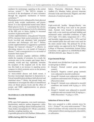 Mohale, et al.: Acetate supplementation, stress and hyperglycemia
IJPBA/Jul-Sep-2023/Vol 14/Issue 3 138
mediator for serotonergic signaling in the central
nervous system[12,13]
. The 5HT1A receptor is
involved in the development of stress resistance
through the epigenetic mechanism of histone
acetylation.[14]
Blood glucose level is influenced by food, physical
activity, body weight, medications, and genetic
factors. It is also reported that mental status affects
blood glucose levels. It is postulated that chronic
stress increases blood glucose levels by stimulation
of the HPA axis in stress, leading to increased
secretion of glucocorticoids.[15-18]
Acetate supplementation, using glyceryl triacetate
(GTA), increases brain acetyl-coenzyme A (CoA)
levels two-fold and attenuates both neuroglial
activation and cholinergic cell loss.[19]
Dietary
acetate supplementation is suggested as a potential
therapy for Canavan’s disease,[20]
is effective in
alleviating tremors in a rat model of Canavan’s
disease,[21]
and is neuroprotective in a rat model of
traumatic brain injury.[22]
Selective serotonin reuptake inhibitors (SSRIs)
inhibit the reuptake of serotonin. As a result, the
serotonin stays in the synaptic gap longer than it
normally would and may repeatedly stimulate
the receptors of the recipient cell. In the short
run, this leads to an increase in signaling across
synapses in which serotonin serves as the primary
neurotransmitter.[23]
As stress-related disease and death mount, it
becomes increasingly important to characterize it.
Forced immobilization produces both physical and
emotional stress.[24]
Hence, the present study was
undertaken to investigate the effect of immobilized
stress on blood glucose levels and the effect of
acetate and SSRI supplementation on glucose
levels in stress
MATERIALS AND METHODS
Materials
EPM, open field apparatus, wire mesh restrainers,
biochemistry analyzer ambica diagnostics (AD)-
100, cooling centrifuge (Remi Elektrotechnik Ltd.,
Vasai, India), micropipette (10–100 µL), anesthetic
chamber, weighing machine, etc.
Liquistableglucosekit(AD,Parbhani,Maharashtra,
India), Fluoxetine (Macleods Pharma Ltd.,
Andheri (E), Mumbai, India), glyceryl triacetate
(Swastik Acids and Chemicals, Nagpur), and other
chemicals of analytical grade, etc.
Animal
Eight-week-old healthy Sprague-Dawley rats
(weighing 180–250 g) were used in the present
study. Animals were housed in polypropylene
cages with a wire mesh top and husk bedding and
maintained under controlled conditions of light
(10 h- light: 14 h- dark), temperature (22 ± 3°C),
and humidity (approximately 50 ± 10%) and fed
with standard pellet diet and water were used for
the entire animal study. The protocol for all the
animal studies was approved by the P. Wadhwani
College of Pharmacy Institutional Animal Ethics
Committee with approval no. 650/PO/Re/S/2002/
CPCSEA/2016/03, date- March 12, 2016.
Experimental Design
The animals were divided into 5 groups, 6 animals
in each group as follow:
• Group-I: Normal control group (positive
control)
• Group-II: Negative control group (animals
were subjected to stressful conditions)
• Group-III: Animals were subjected to stressful
conditions and treated with 20 mg/kg p.o. SSRI
(fluoxetine) alone
• Group-IV: Animals were subjected to stressful
conditions and treated with 6 g/kg p.o. GTA
alone
• Group-V: Animals were subjected to stressful
conditions and were treated with 20 mg/kg p.o.
SSRI (fluoxetine) + 6 g/kg p.o. GTA
Induction of Stress in Rats
Rats were assigned to a daily restraint stress for
6 h’s × 28 days[25]
in a wire mesh restrainer.[26]
This
kind of restrainer will only restrict the movements
of the animal without causing any pain, discomfort,
or suffocation.
 