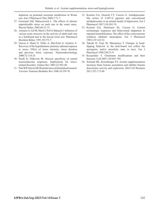 Mohale, et al.: Acetate supplementation, stress and hyperglycemia
IJPBA/Jul-Sep-2023/Vol 14/Issue 3 142
depletion on postnatal serotonin metabolism in Wistar
rats. Iran J Pharmacol Ther 2008;7:71-7.
27. Gouirand AM, Matuszewich L. The effects of chronic
unpredictable stress on male rats in the water maze.
Physiol Behav 2005;86:21-31.
28. ArmarioA, Gil M, Marti J, Pol O, Balasch J. Influence of
various acute stressors on the activity of adult male rats
in a holeboard and in the forced swim test. Pharmacol
Biochem Behav 1991;39:373-7.
29. García A, Martí O, Vallès A, Dal-Zotto S, Armario A.
Recovery of the hypothalamic-pituitary-adrenal response
to stress. Effect of stress intensity, stress duration
and previous stress exposure. Neuroendocrinology
2000;72:114-25.
30. Pacák K, Palkovits M. Stressor specificity of central
neuroendocrine responses: Implications for stress-
related disorders. Endocr Rev 2001;22:502-48.
31. ParéWP,GlavinGB.Restraintstressinbiomedicalresearch:
A review. Neurosci Biobehav Rev 1986;10:339-70.
32. Kennett GA, Dourish CT, Curzon G. Antidepressant-
like action of 5-HT1A agonists and conventional
antidepressants in an animal model of depression. Eur J
Pharmacol 1987;134:265-74.
33. Kennett GA, Dickinson SL, Curzon G. Central
serotonergic responses and behavioural adaptation to
repeated immobilisation: The effect of the corticosterone
synthesis inhibitor metyrapone. Eur J Pharmacol
1985;119:143-52.
34. Takeda H, Tsuji M, Matsumiya T. Changes in head-
dipping behavior in the hole-board test reflect the
anxiogenic and/or anxiolytic state in mice. Eur J
Pharmacol 1998;350:21-9.
35. Kouzarides T. Chromatin modifications and their
function. Cell 2007;128:693-705.
36. Soliman ML, Rosenberger TA. Acetate supplementation
increases brain histone acetylation and inhibits histone
deacetylase activity and expression. Mol Cell Biochem
2011;352:173-80.
 