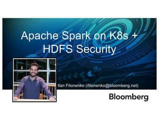 Apache Spark on K8s +
HDFS Security
Ilan Filonenko (ifilonenko@bloomberg.net)
 
