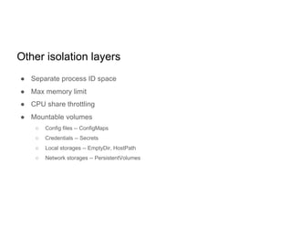 Other isolation layers
● Separate process ID space
● Max memory limit
● CPU share throttling
● Mountable volumes
○ Config files -- ConfigMaps
○ Credentials -- Secrets
○ Local storages -- EmptyDir, HostPath
○ Network storages -- PersistentVolumes
 