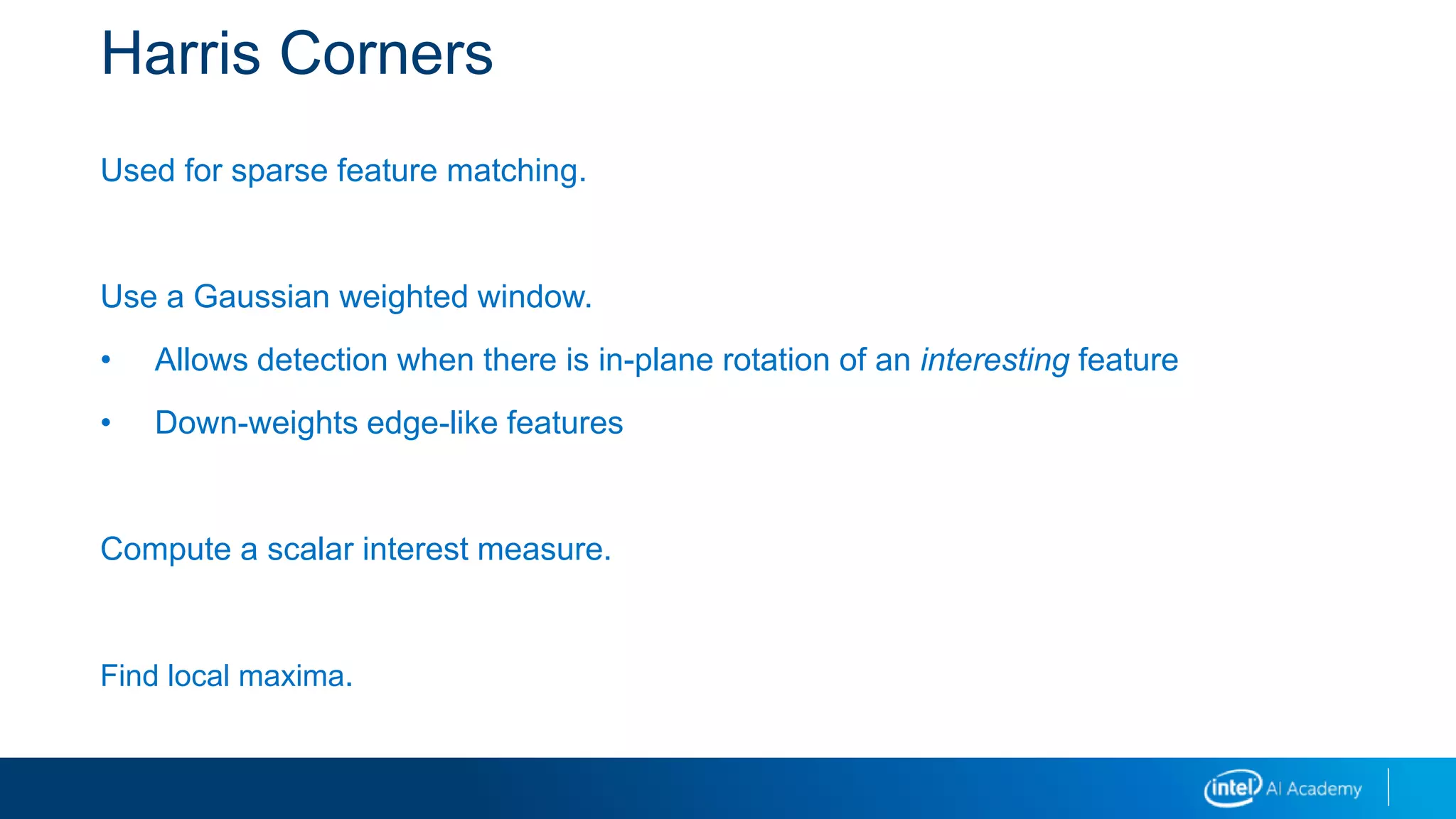 Harris Corners
Used for sparse feature matching.
Use a Gaussian weighted window.
• Allows detection when there is in-plane rotation of an interesting feature
• Down-weights edge-like features
Compute a scalar interest measure.
Find local maxima.
 
