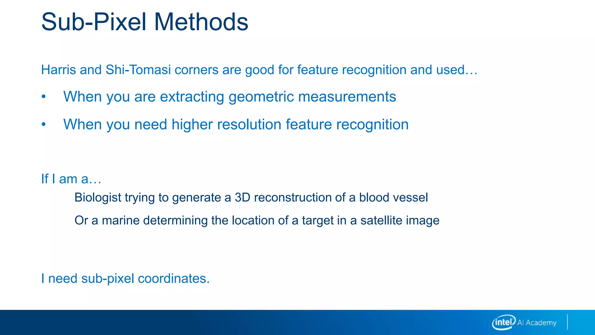 Sub-Pixel Methods
Harris and Shi-Tomasi corners are good for feature recognition and used…
• When you are extracting geometric measurements
• When you need higher resolution feature recognition
If I am a…
Biologist trying to generate a 3D reconstruction of a blood vessel
Or a marine determining the location of a target in a satellite image
I need sub-pixel coordinates.
 