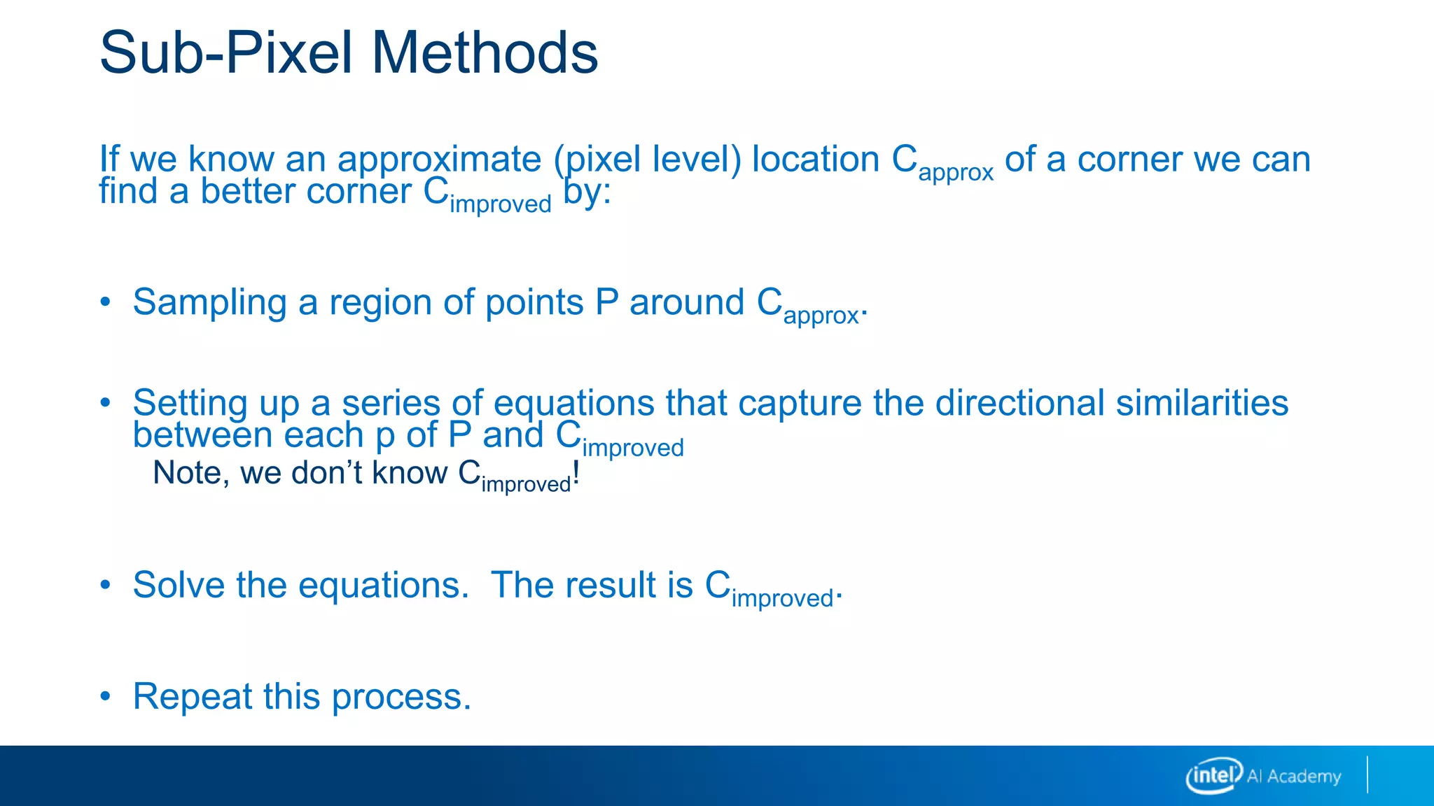 Sub-Pixel Methods
If we know an approximate (pixel level) location Capprox of a corner we can
find a better corner Cimproved by:
• Sampling a region of points P around Capprox.
• Setting up a series of equations that capture the directional similarities
between each p of P and Cimproved
Note, we don’t know Cimproved!
• Solve the equations. The result is Cimproved.
• Repeat this process.
 