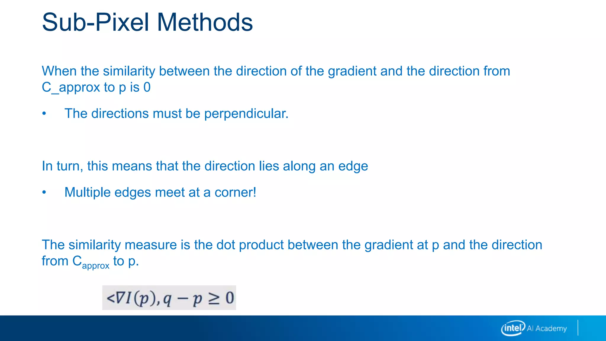 Sub-Pixel Methods
When the similarity between the direction of the gradient and the direction from
C_approx to p is 0
• The directions must be perpendicular.
In turn, this means that the direction lies along an edge
• Multiple edges meet at a corner!
The similarity measure is the dot product between the gradient at p and the direction
from Capprox to p.
 