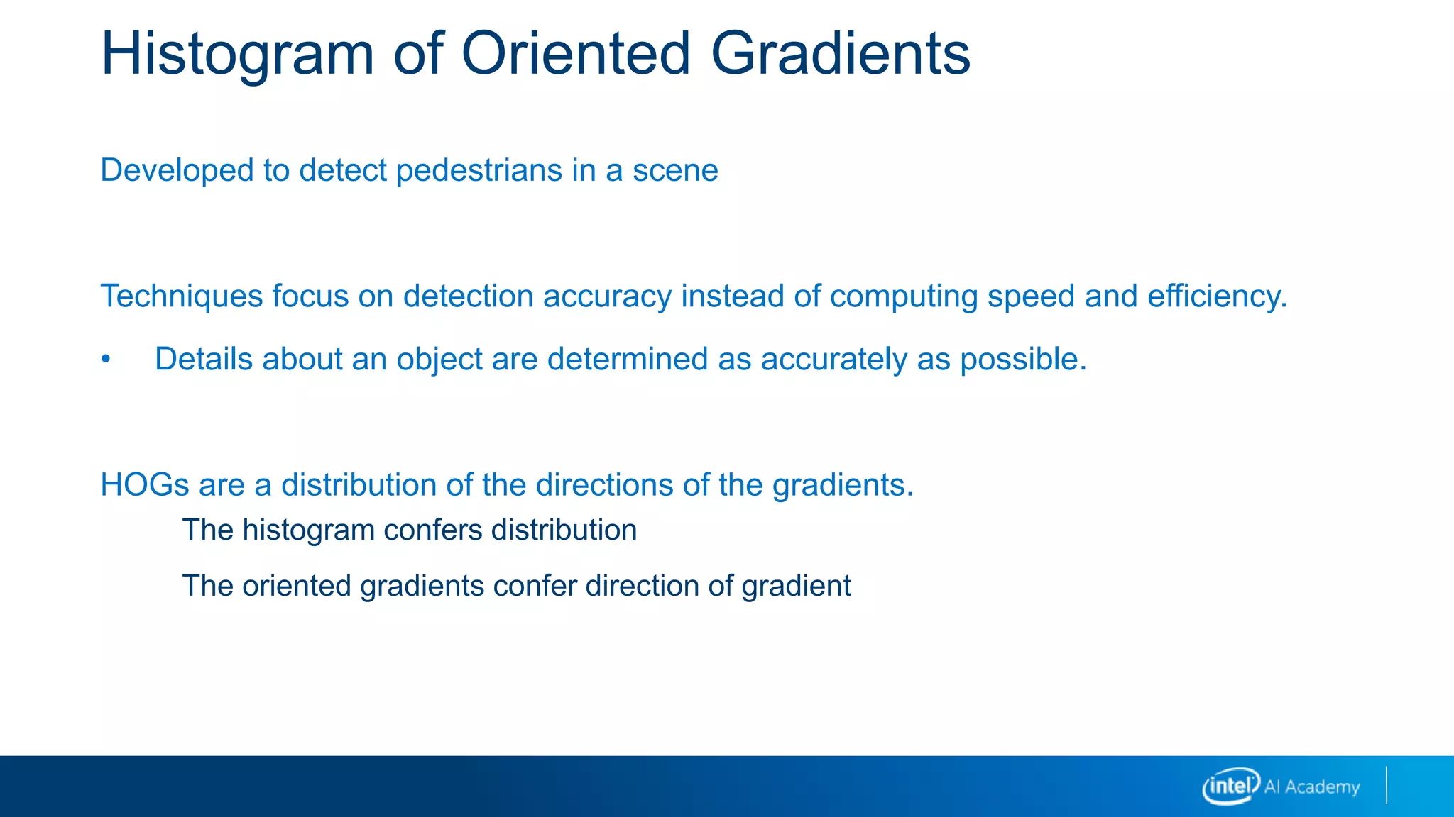 Histogram of Oriented Gradients
Developed to detect pedestrians in a scene
Techniques focus on detection accuracy instead of computing speed and efficiency.
• Details about an object are determined as accurately as possible.
HOGs are a distribution of the directions of the gradients.
The histogram confers distribution
The oriented gradients confer direction of gradient
 
