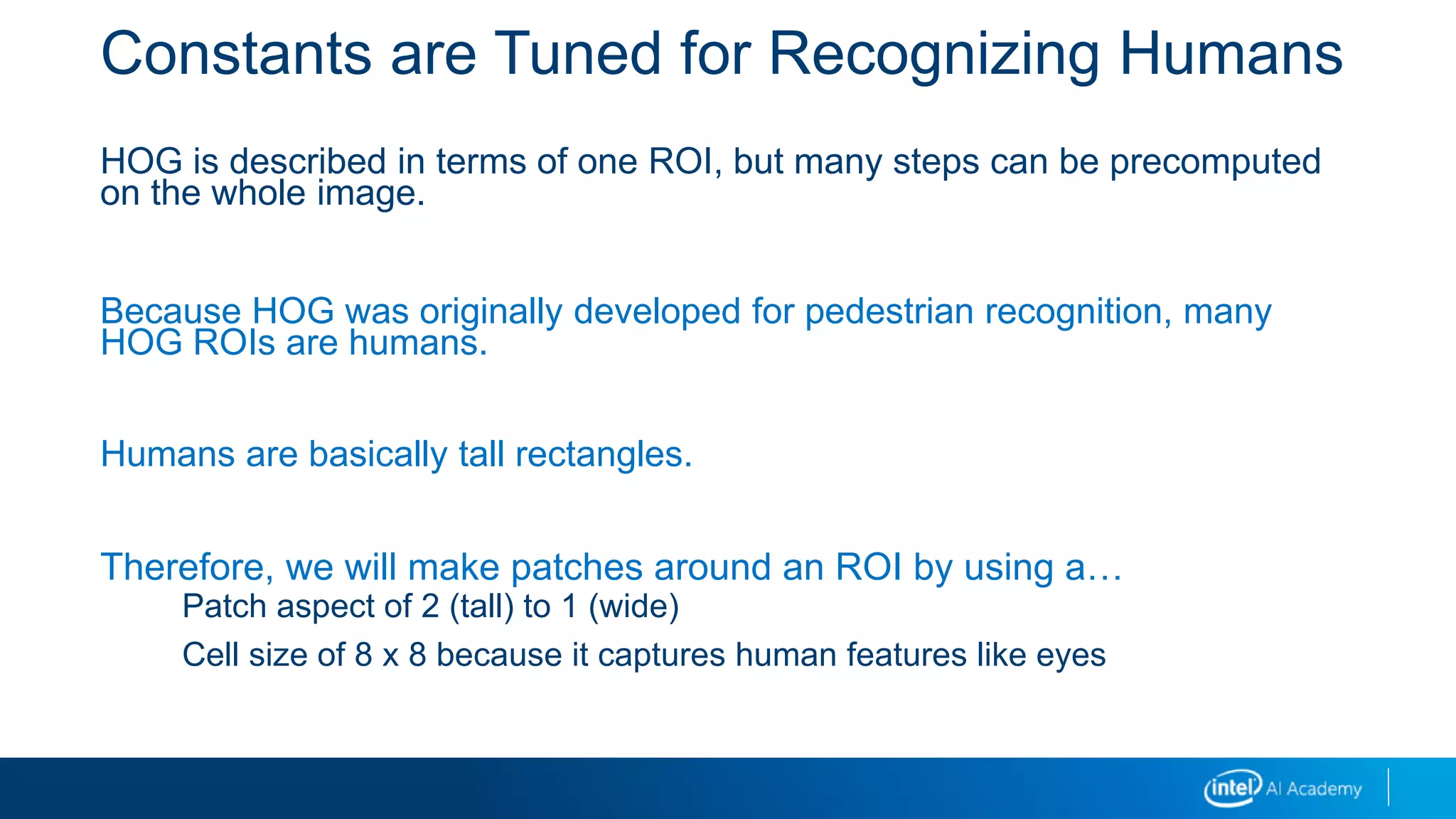 Constants are Tuned for Recognizing Humans
HOG is described in terms of one ROI, but many steps can be precomputed
on the whole image.
Because HOG was originally developed for pedestrian recognition, many
HOG ROIs are humans.
Humans are basically tall rectangles.
Therefore, we will make patches around an ROI by using a…
Patch aspect of 2 (tall) to 1 (wide)
Cell size of 8 x 8 because it captures human features like eyes
 