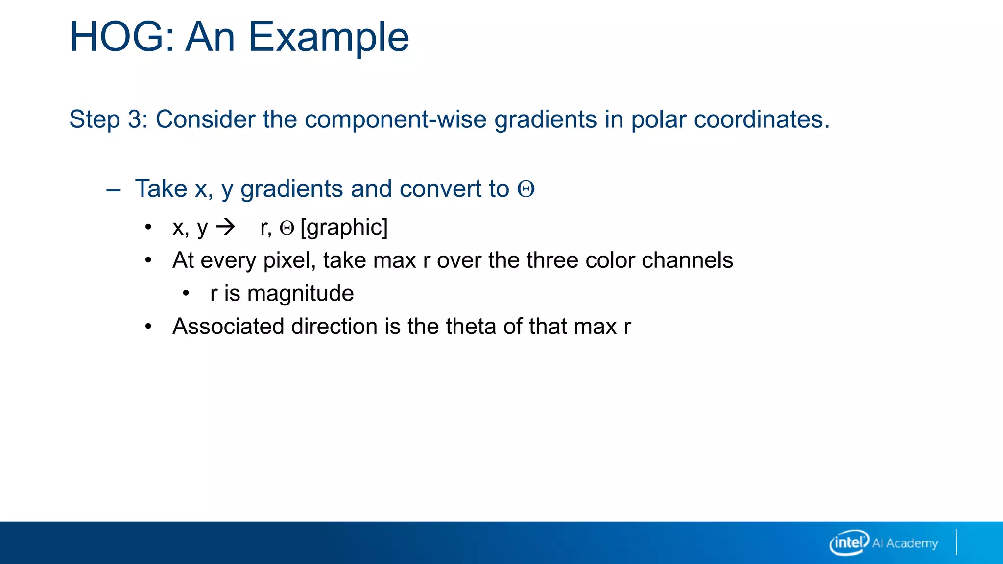 HOG: An Example
Step 3: Consider the component-wise gradients in polar coordinates.
– Take x, y gradients and convert to Q
• x, y  r, Q [graphic]
• At every pixel, take max r over the three color channels
• r is magnitude
• Associated direction is the theta of that max r
 