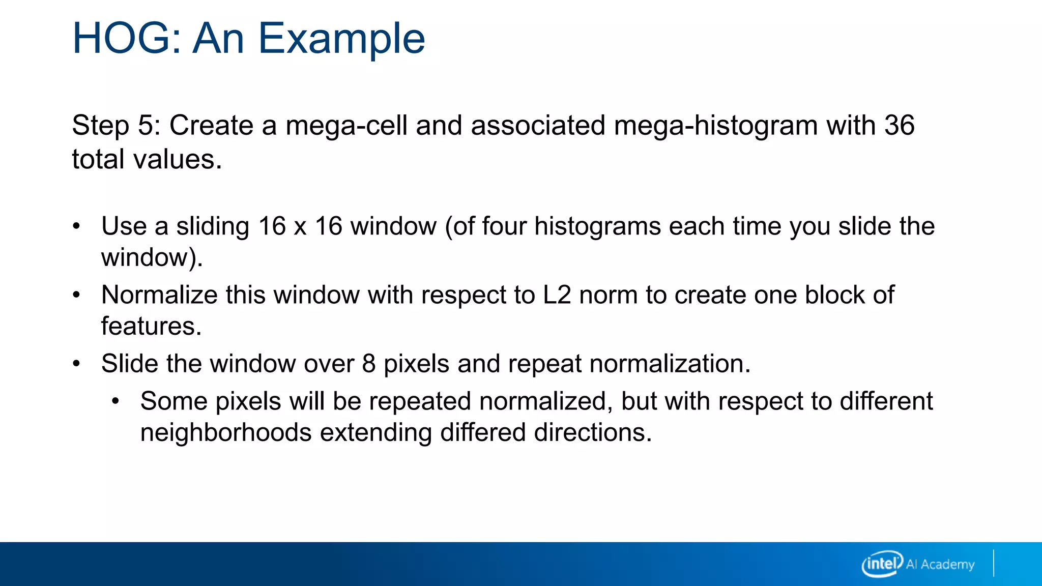 HOG: An Example
Step 5: Create a mega-cell and associated mega-histogram with 36
total values.
• Use a sliding 16 x 16 window (of four histograms each time you slide the
window).
• Normalize this window with respect to L2 norm to create one block of
features.
• Slide the window over 8 pixels and repeat normalization.
• Some pixels will be repeated normalized, but with respect to different
neighborhoods extending differed directions.
 