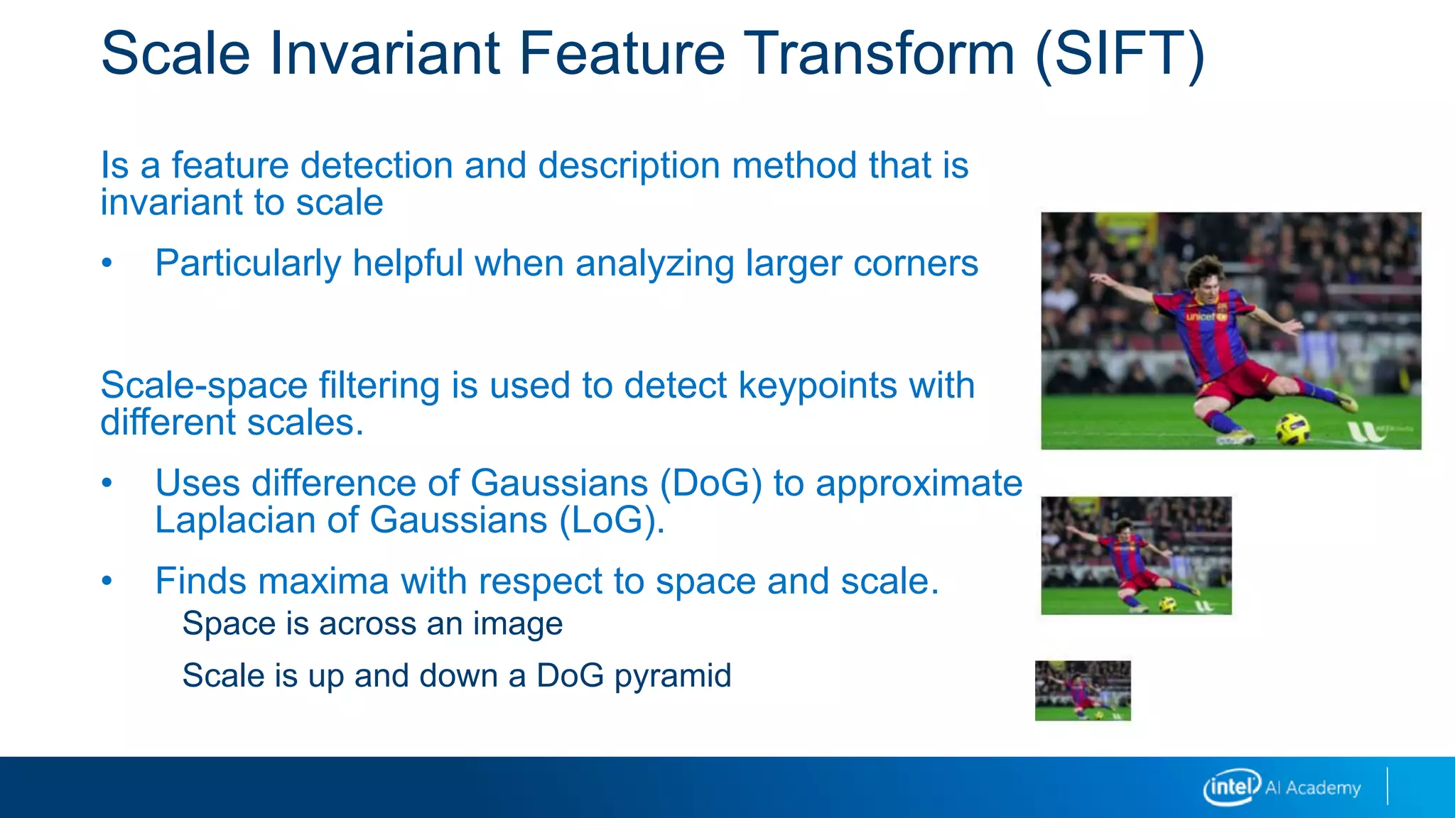 Scale Invariant Feature Transform (SIFT)
Is a feature detection and description method that is
invariant to scale
• Particularly helpful when analyzing larger corners
Scale-space filtering is used to detect keypoints with
different scales.
• Uses difference of Gaussians (DoG) to approximate
Laplacian of Gaussians (LoG).
• Finds maxima with respect to space and scale.
Space is across an image
Scale is up and down a DoG pyramid
 