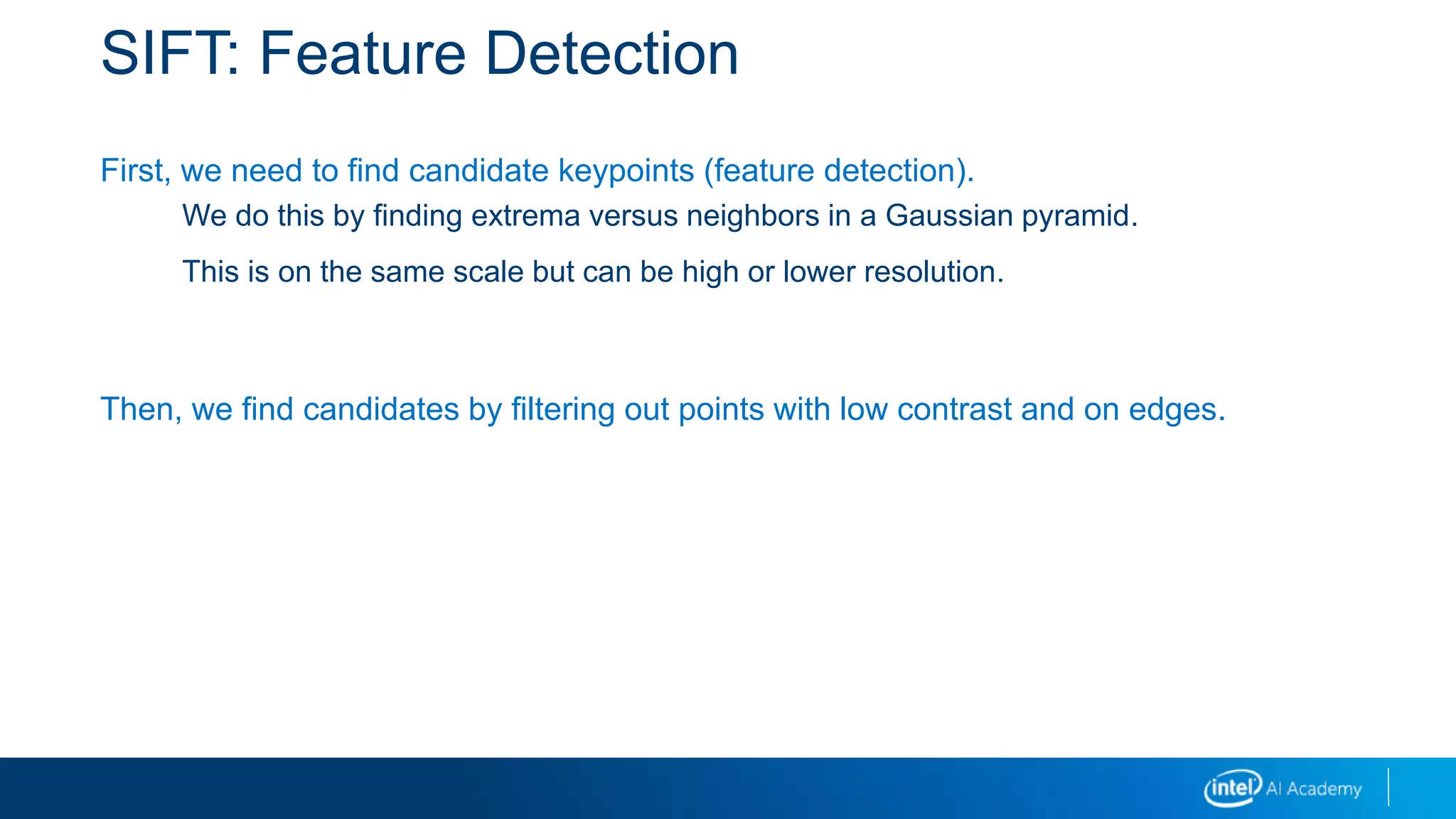 SIFT: Feature Detection
First, we need to find candidate keypoints (feature detection).
We do this by finding extrema versus neighbors in a Gaussian pyramid.
This is on the same scale but can be high or lower resolution.
Then, we find candidates by filtering out points with low contrast and on edges.
 