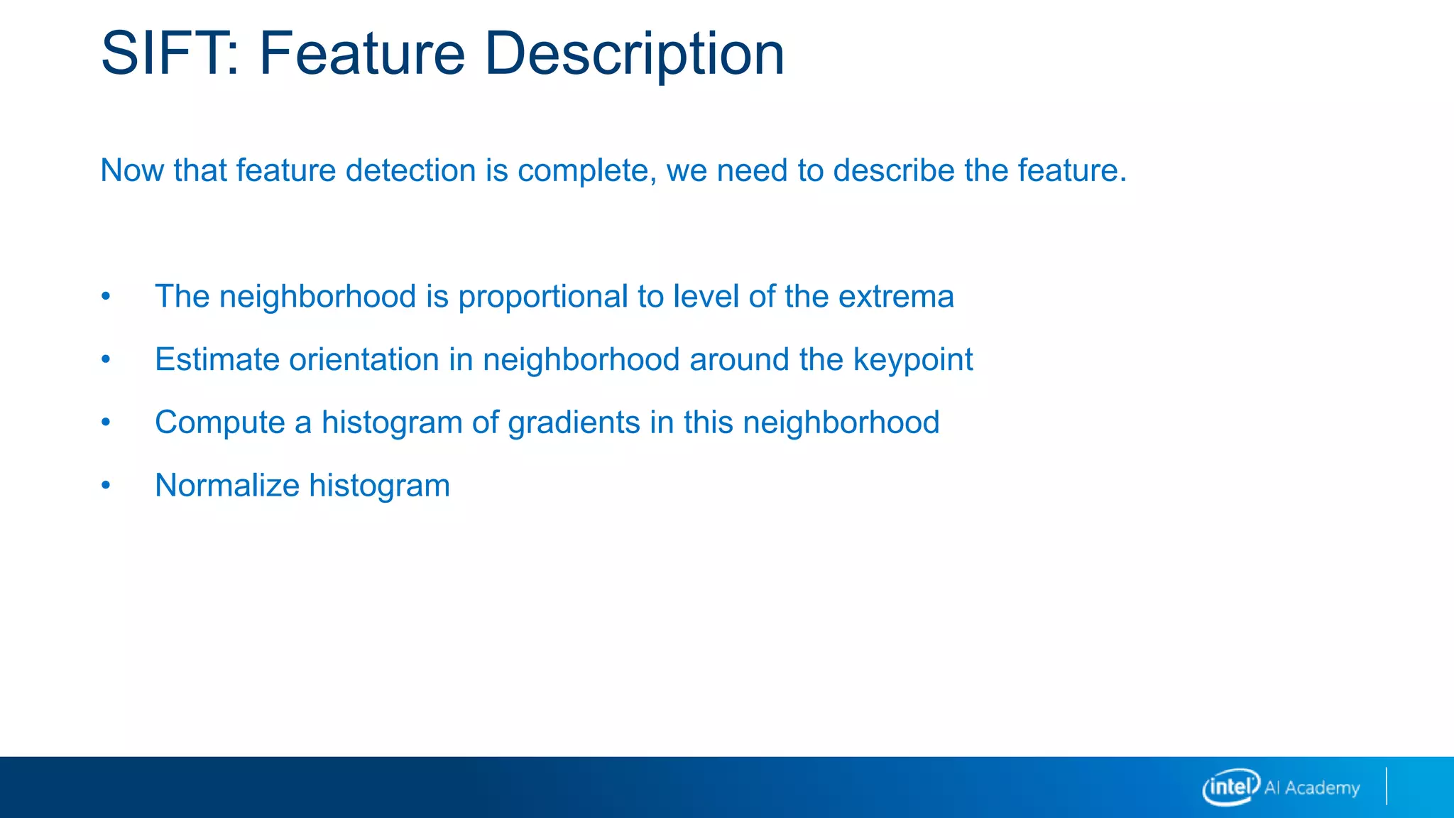 SIFT: Feature Description
Now that feature detection is complete, we need to describe the feature.
• The neighborhood is proportional to level of the extrema
• Estimate orientation in neighborhood around the keypoint
• Compute a histogram of gradients in this neighborhood
• Normalize histogram
 