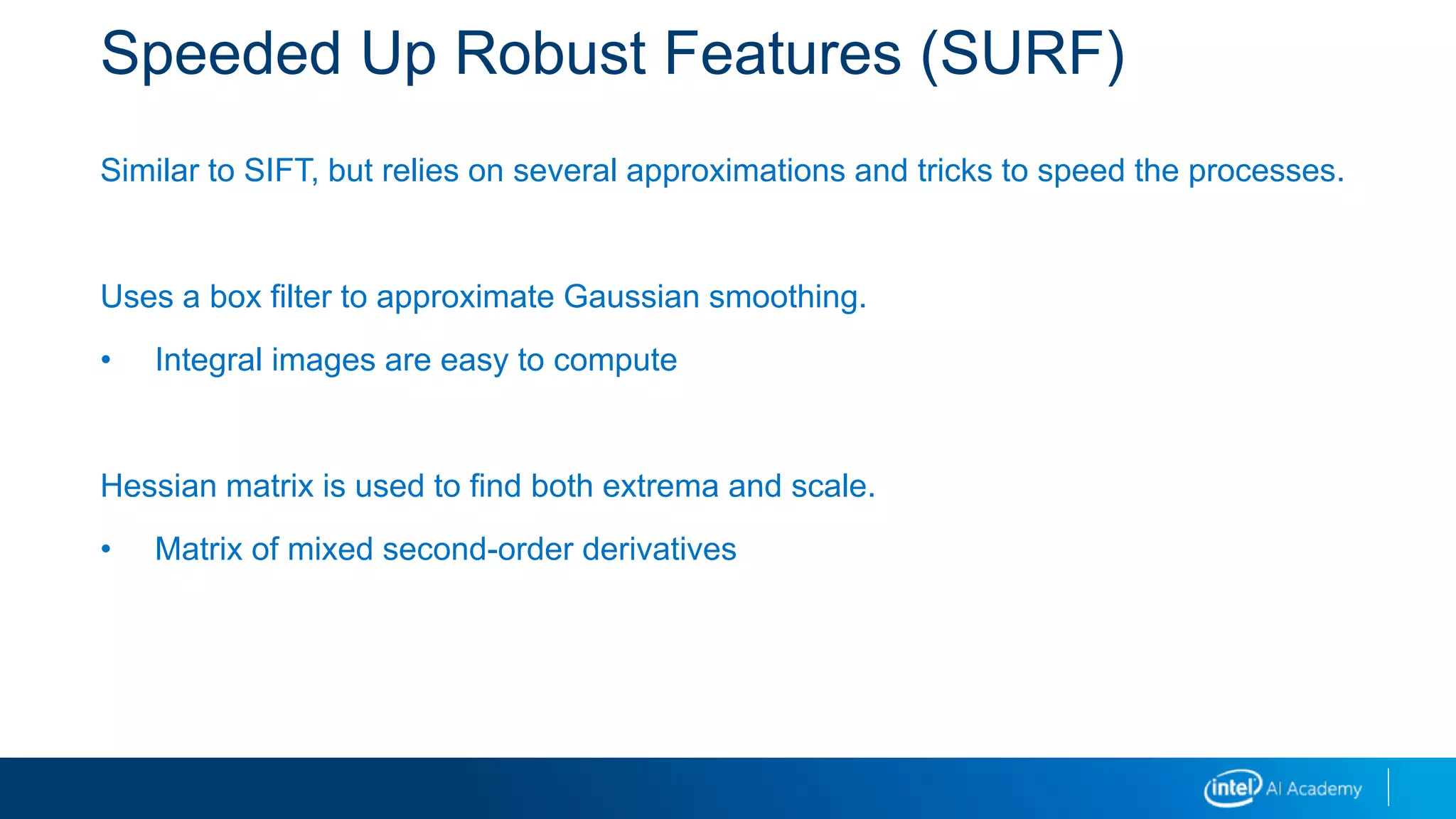 Speeded Up Robust Features (SURF)
Similar to SIFT, but relies on several approximations and tricks to speed the processes.
Uses a box filter to approximate Gaussian smoothing.
• Integral images are easy to compute
Hessian matrix is used to find both extrema and scale.
• Matrix of mixed second-order derivatives
 