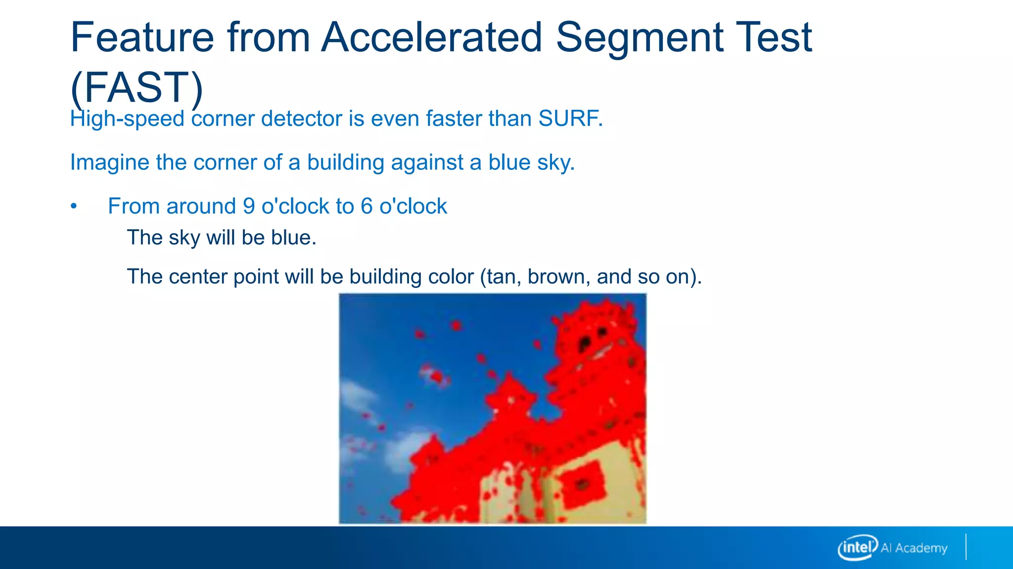 Feature from Accelerated Segment Test
(FAST)
High-speed corner detector is even faster than SURF.
Imagine the corner of a building against a blue sky.
• From around 9 o'clock to 6 o'clock
The sky will be blue.
The center point will be building color (tan, brown, and so on).
 