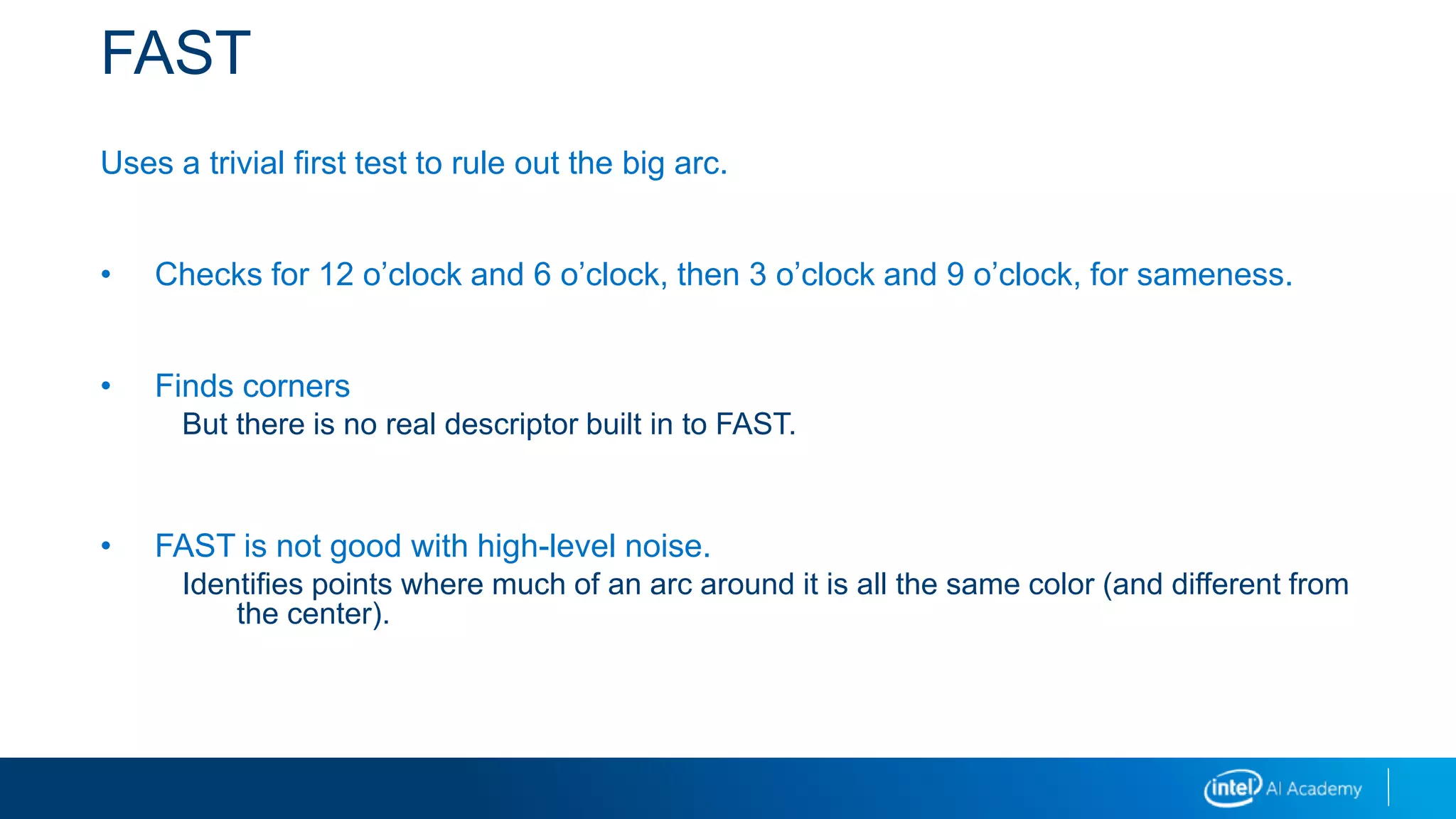 FAST
Uses a trivial first test to rule out the big arc.
• Checks for 12 o’clock and 6 o’clock, then 3 o’clock and 9 o’clock, for sameness.
• Finds corners
But there is no real descriptor built in to FAST.
• FAST is not good with high-level noise.
Identifies points where much of an arc around it is all the same color (and different from
the center).
 