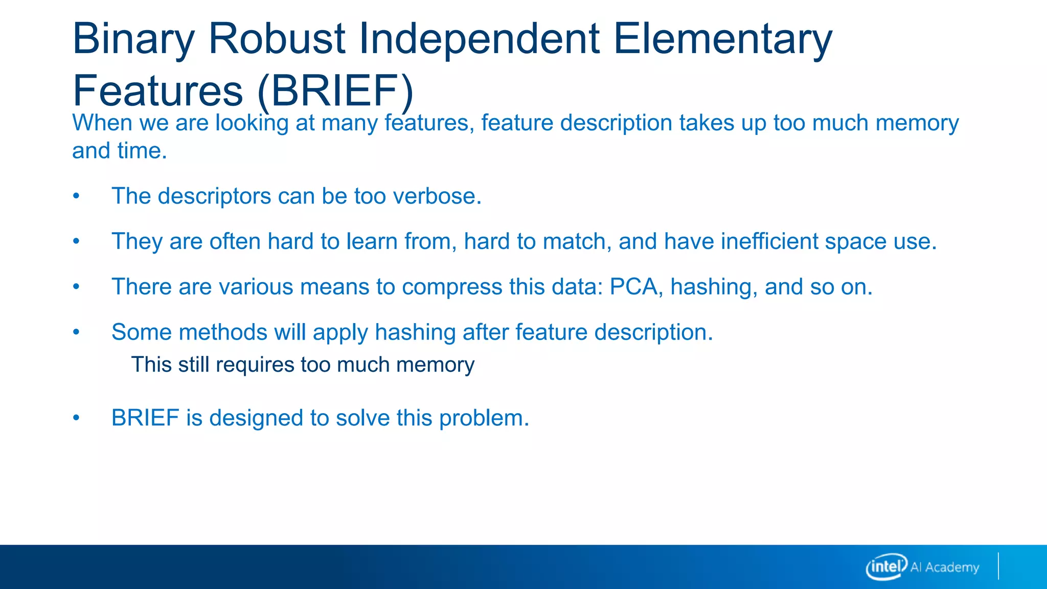 Binary Robust Independent Elementary
Features (BRIEF)
When we are looking at many features, feature description takes up too much memory
and time.
• The descriptors can be too verbose.
• They are often hard to learn from, hard to match, and have inefficient space use.
• There are various means to compress this data: PCA, hashing, and so on.
• Some methods will apply hashing after feature description.
This still requires too much memory
• BRIEF is designed to solve this problem.
 