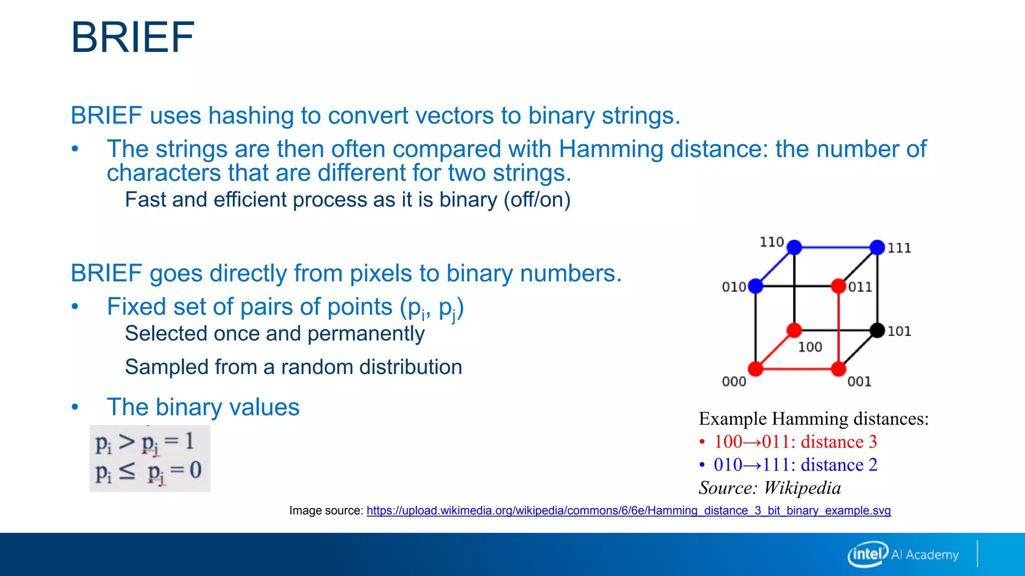 BRIEF
BRIEF uses hashing to convert vectors to binary strings.
• The strings are then often compared with Hamming distance: the number of
characters that are different for two strings.
Fast and efficient process as it is binary (off/on)
BRIEF goes directly from pixels to binary numbers.
• Fixed set of pairs of points (pi, pj)
Selected once and permanently
Sampled from a random distribution
• The binary values
pi pj = 1
pi pj = 0
Example Hamming distances:
• 100→011: distance 3
• 010→111: distance 2
Source: Wikipedia
Image source: https://upload.wikimedia.org/wikipedia/commons/6/6e/Hamming_distance_3_bit_binary_example.svg
 