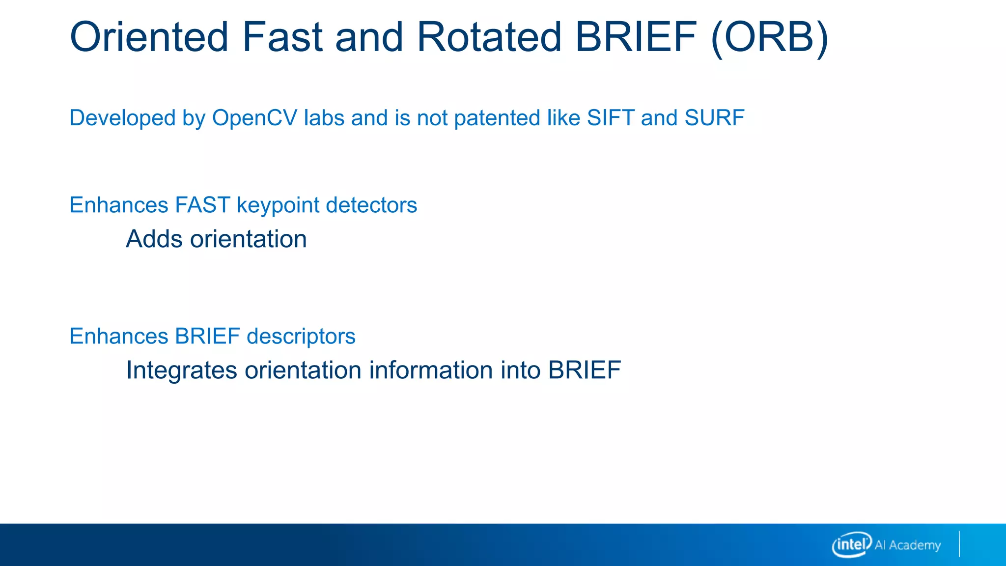 Oriented Fast and Rotated BRIEF (ORB)
Developed by OpenCV labs and is not patented like SIFT and SURF
Enhances FAST keypoint detectors
Adds orientation
Enhances BRIEF descriptors
Integrates orientation information into BRIEF
 