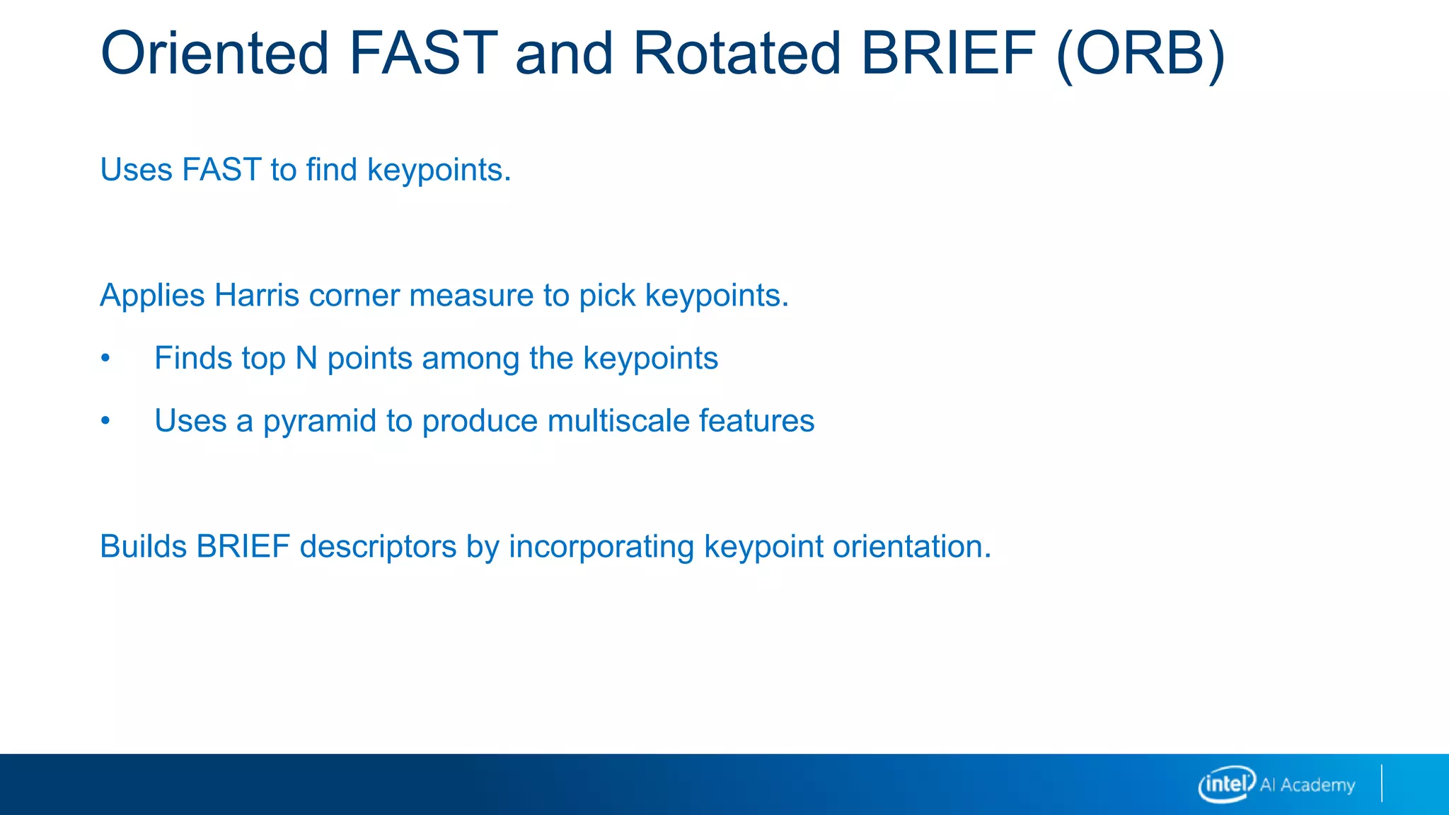 Oriented FAST and Rotated BRIEF (ORB)
Uses FAST to find keypoints.
Applies Harris corner measure to pick keypoints.
• Finds top N points among the keypoints
• Uses a pyramid to produce multiscale features
Builds BRIEF descriptors by incorporating keypoint orientation.
 