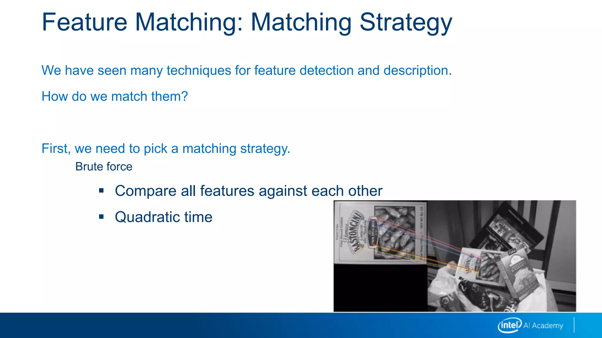 Feature Matching: Matching Strategy
We have seen many techniques for feature detection and description.
How do we match them?
First, we need to pick a matching strategy.
Brute force
 Compare all features against each other
 Quadratic time
 